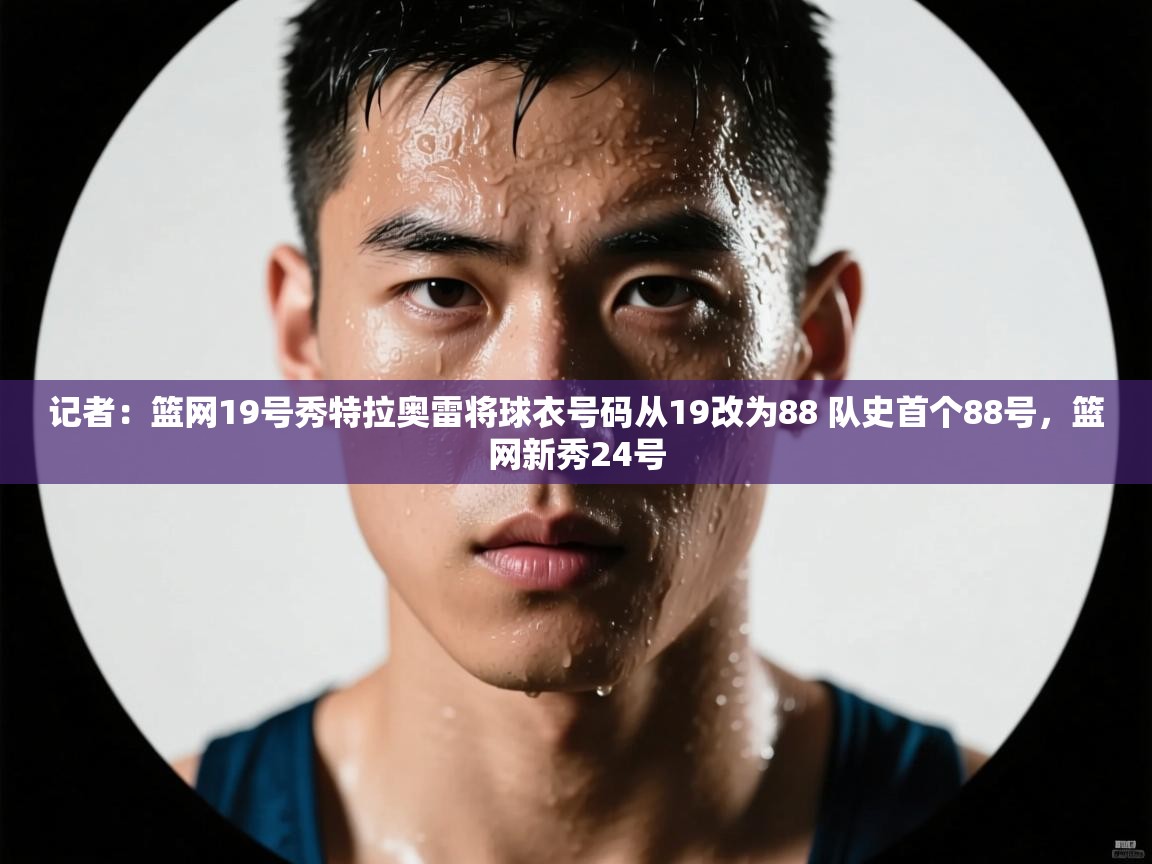 问鼎体育官网-记者:篮网19号秀特拉奥雷将球衣号码从19改为88 队史首个88号,篮网新秀24号 第2张