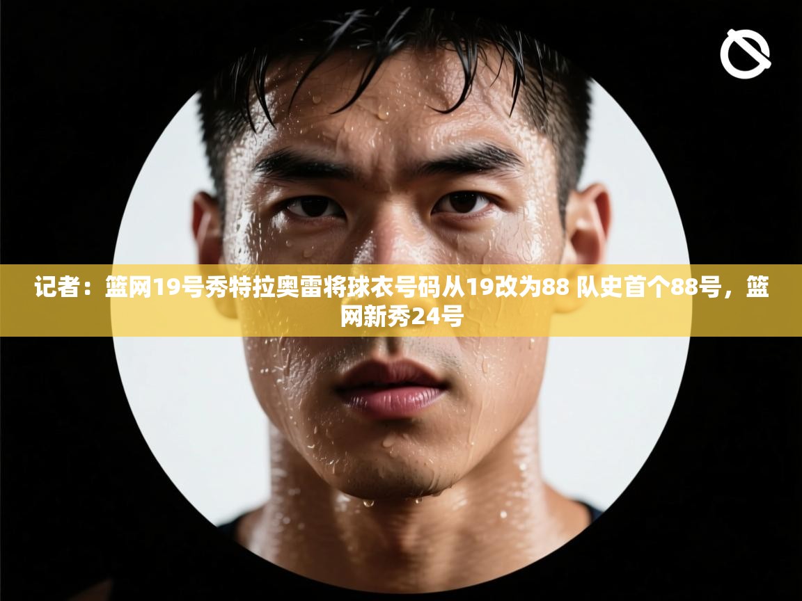 问鼎体育官网-记者:篮网19号秀特拉奥雷将球衣号码从19改为88 队史首个88号,篮网新秀24号 第3张