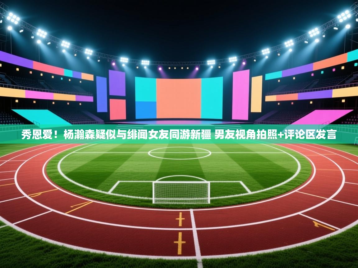 问鼎体育app-秀恩爱!杨瀚森疑似与绯闻女友同游新疆 男友视角拍照+评论区发言 第1张