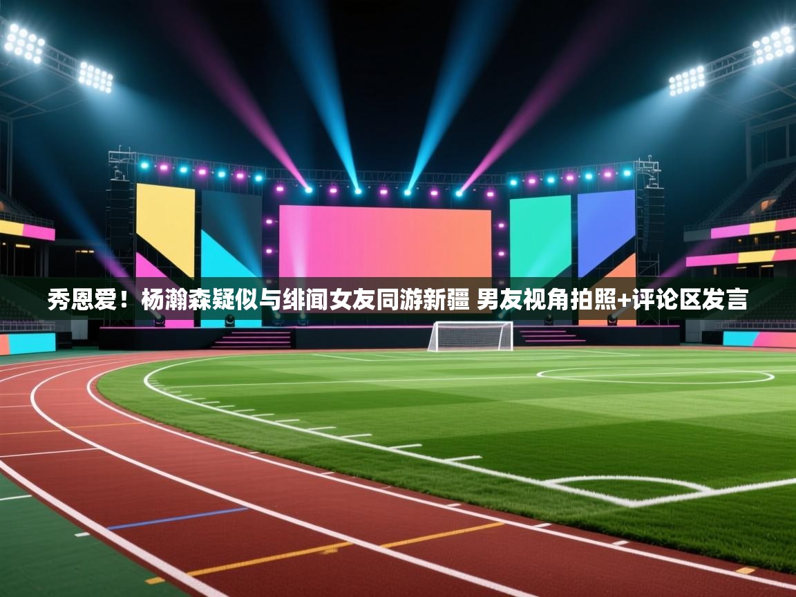 问鼎体育app-秀恩爱!杨瀚森疑似与绯闻女友同游新疆 男友视角拍照+评论区发言 第2张