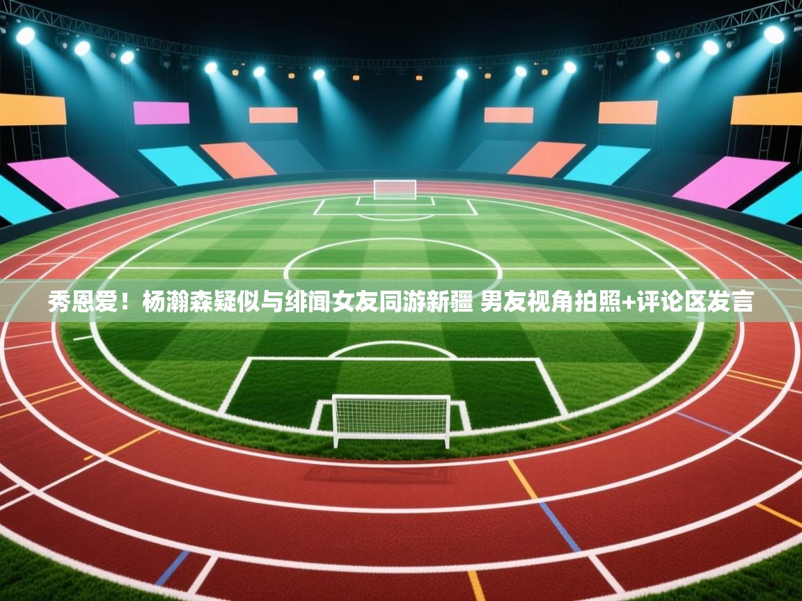 问鼎体育app-秀恩爱!杨瀚森疑似与绯闻女友同游新疆 男友视角拍照+评论区发言 第4张